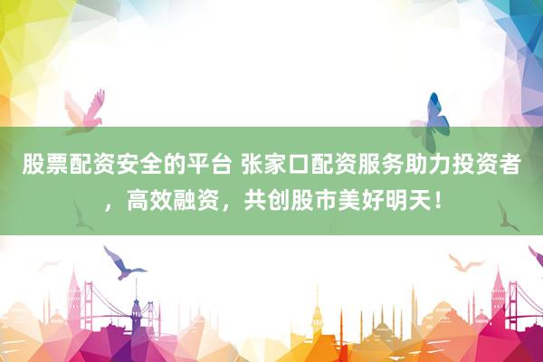 股票配资安全的平台 张家口配资服务助力投资者，高效融资，共创股市美好明天！