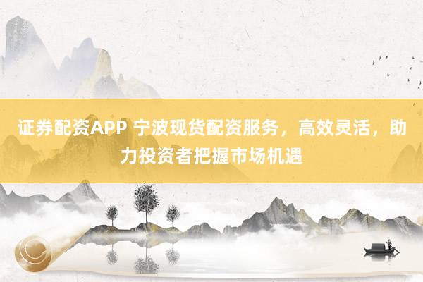 证券配资APP 宁波现货配资服务，高效灵活，助力投资者把握市场机遇