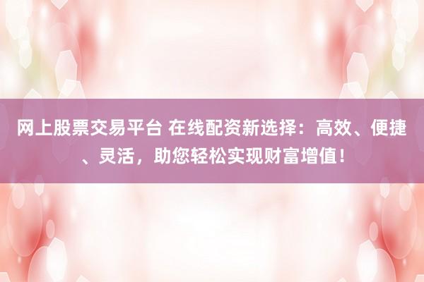 网上股票交易平台 在线配资新选择：高效、便捷、灵活，助您轻松实现财富增值！