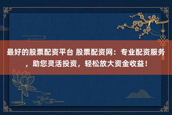 最好的股票配资平台 股票配资网：专业配资服务，助您灵活投资，轻松放大资金收益！