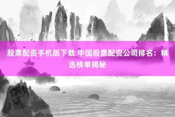 股票配资手机版下载 中国股票配资公司排名：精选榜单揭秘