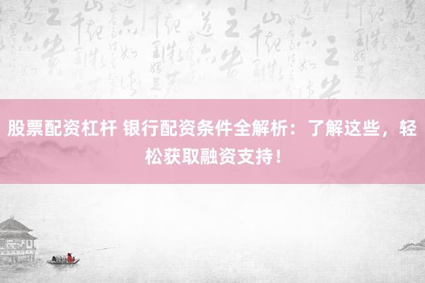 股票配资杠杆 银行配资条件全解析：了解这些，轻松获取融资支持！
