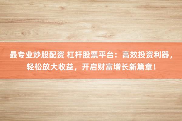 最专业炒股配资 杠杆股票平台：高效投资利器，轻松放大收益，开启财富增长新篇章！