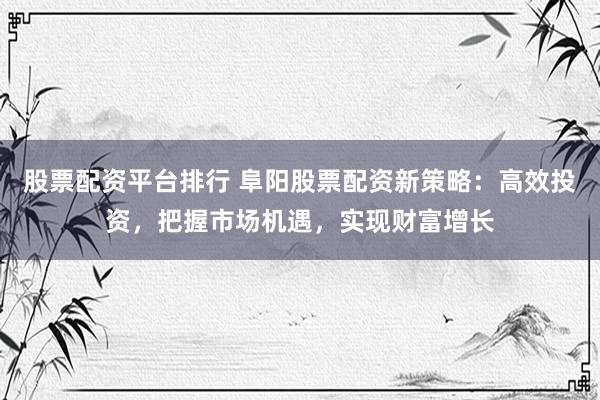 股票配资平台排行 阜阳股票配资新策略：高效投资，把握市场机遇，实现财富增长