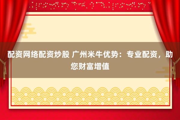 配资网络配资炒股 广州米牛优势:专业配资,助您财富增值