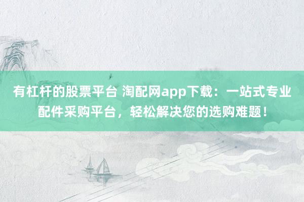 有杠杆的股票平台 淘配网app下载：一站式专业配件采购平台，轻松解决您的选购难题！