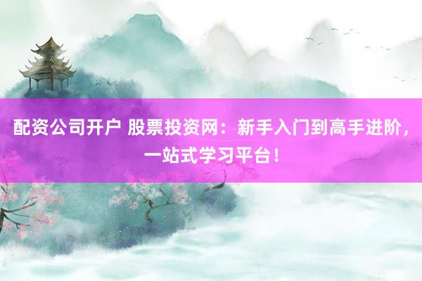 配资公司开户 股票投资网：新手入门到高手进阶，一站式学习平台！