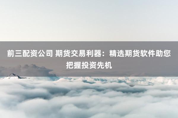 前三配资公司 期货交易利器：精选期货软件助您把握投资先机