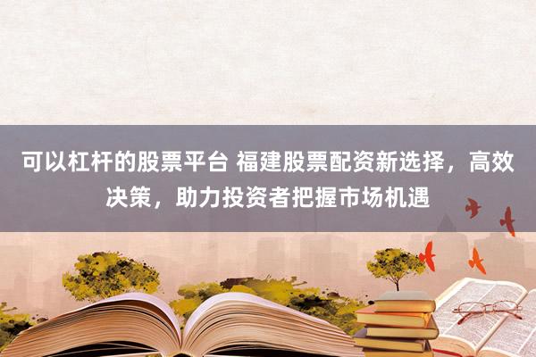 可以杠杆的股票平台 福建股票配资新选择，高效决策，助力投资者把握市场机遇