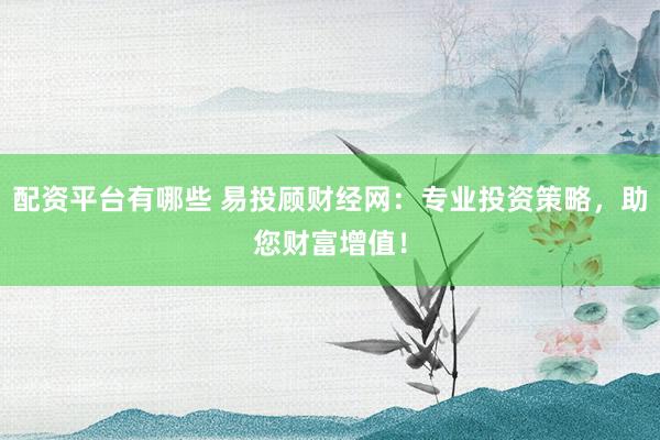 配资平台有哪些 易投顾财经网：专业投资策略，助您财富增值！