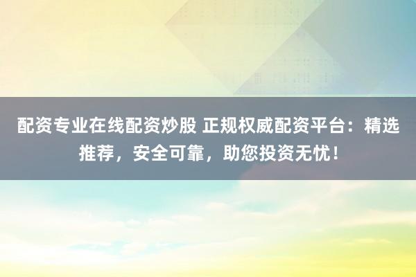 配资专业在线配资炒股 正规权威配资平台：精选推荐，安全可靠，助您投资无忧！