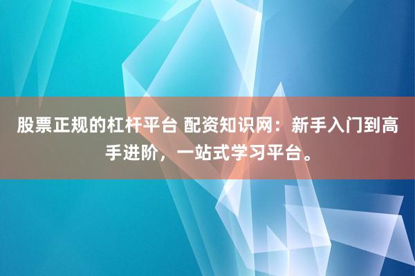 股票正规的杠杆平台 配资知识网：新手入门到高手进阶，一站式学习平台。