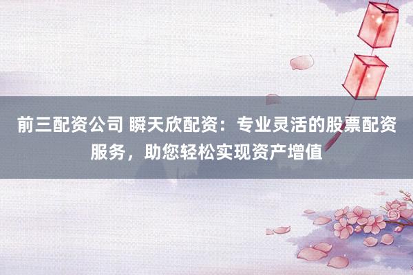 前三配资公司 瞬天欣配资:专业灵活的股票配资服务,助您轻松实现资产增值
