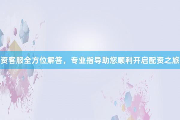 资客服全方位解答,专业指导助您顺利开启配资之旅