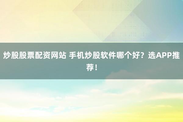 炒股股票配资网站 手机炒股软件哪个好?选APP推荐!