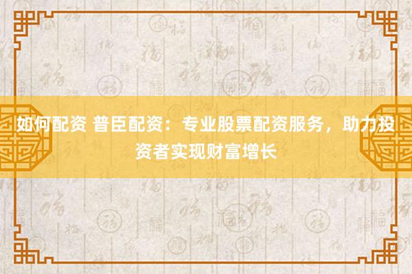 如何配资 普臣配资:专业股票配资服务,助力投资者实现财富增长