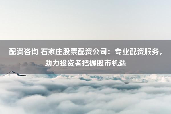 配资咨询 石家庄股票配资公司：专业配资服务，助力投资者把握股市机遇