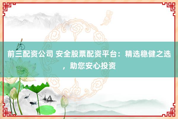 前三配资公司 安全股票配资平台：精选稳健之选，助您安心投资