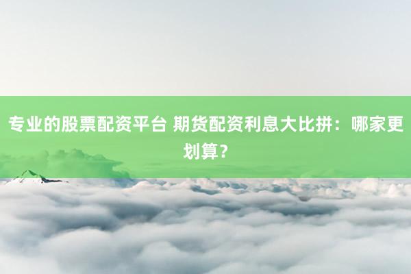 专业的股票配资平台 期货配资利息大比拼：哪家更划算？