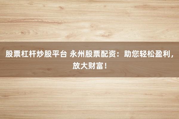 股票杠杆炒股平台 永州股票配资：助您轻松盈利，放大财富！