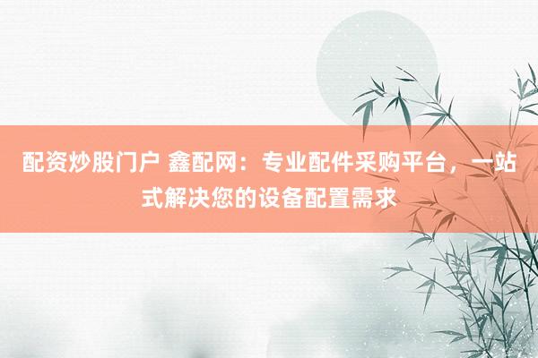 配资炒股门户 鑫配网：专业配件采购平台，一站式解决您的设备配置需求