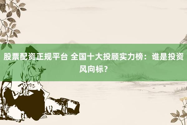 股票配资正规平台 全国十大投顾实力榜：谁是投资风向标？