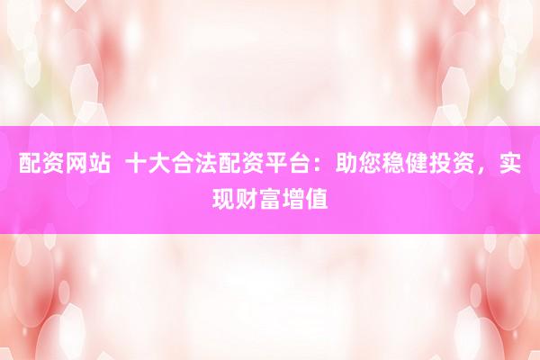 配资网站  十大合法配资平台：助您稳健投资，实现财富增值