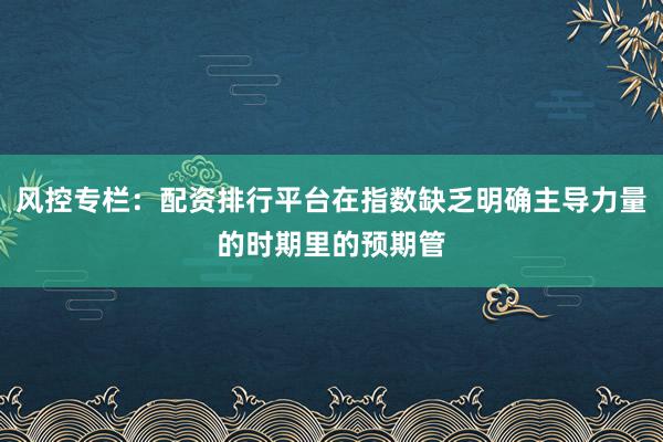 风控专栏：配资排行平台在指数缺乏明确主导力量的时期里的预期管