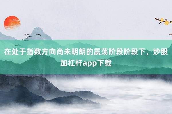 在处于指数方向尚未明朗的震荡阶段阶段下，炒股加杠杆app下载