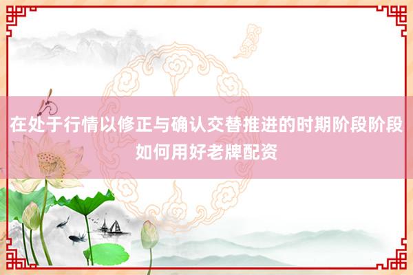在处于行情以修正与确认交替推进的时期阶段阶段如何用好老牌配资