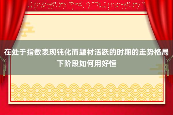 在处于指数表现钝化而题材活跃的时期的走势格局下阶段如何用好恒