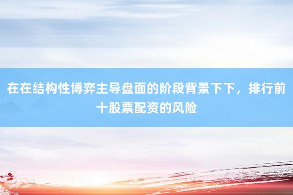 在在结构性博弈主导盘面的阶段背景下下，排行前十股票配资的风险