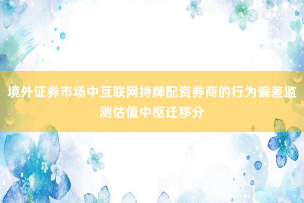 境外证券市场中互联网持牌配资券商的行为偏差监测估值中枢迁移分