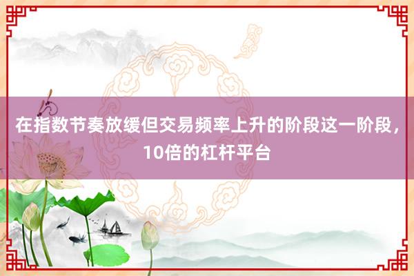在指数节奏放缓但交易频率上升的阶段这一阶段,10倍的杠杆平台
