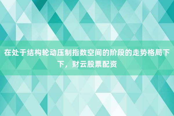 在处于结构轮动压制指数空间的阶段的走势格局下下，财云股票配资