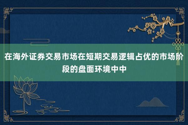 在海外证券交易市场在短期交易逻辑占优的市场阶段的盘面环境中中