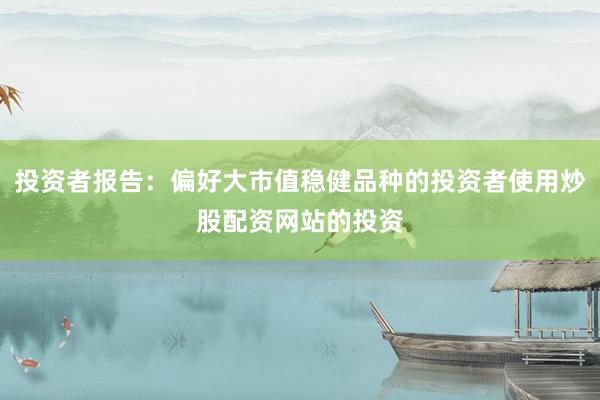 投资者报告：偏好大市值稳健品种的投资者使用炒股配资网站的投资