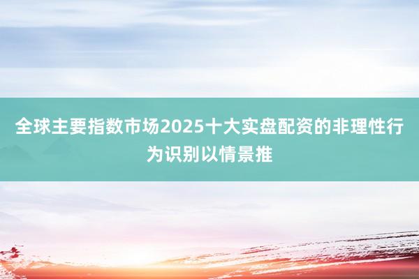 全球主要指数市场2025十大实盘配资的非理性行为识别以情景推