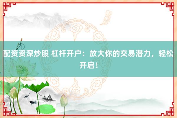 配资资深炒股 杠杆开户：放大你的交易潜力，轻松开启！