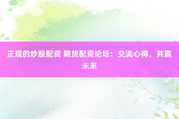 正规的炒股配资 期货配资论坛：交流心得，共赢未来