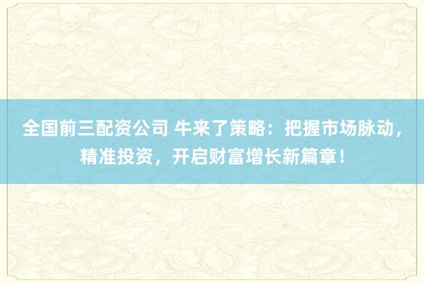 全国前三配资公司 牛来了策略：把握市场脉动，精准投资，开启财富增长新篇章！