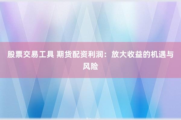 股票交易工具 期货配资利润：放大收益的机遇与风险