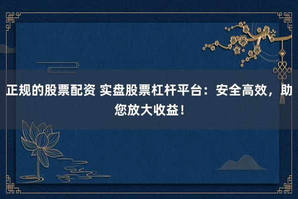 正规的股票配资 实盘股票杠杆平台：安全高效，助您放大收益！