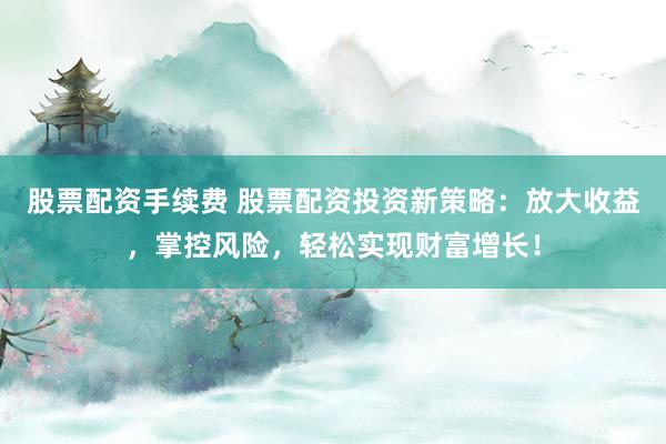 股票配资手续费 股票配资投资新策略：放大收益，掌控风险，轻松实现财富增长！