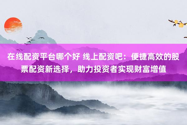在线配资平台哪个好 线上配资吧：便捷高效的股票配资新选择，助力投资者实现财富增值