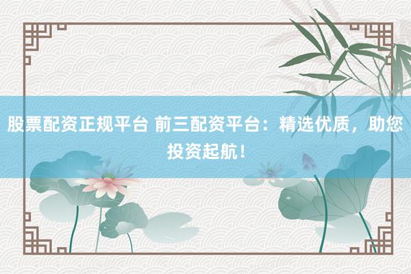 股票配资正规平台 前三配资平台：精选优质，助您投资起航！